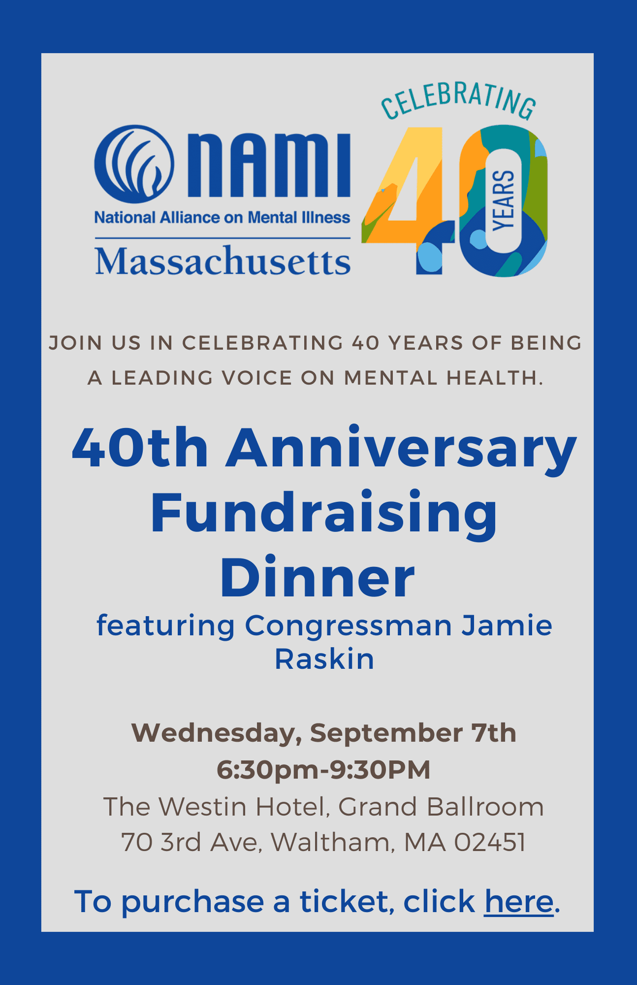 Join us in celebrating 40 years of being a leading voice on mental health. 40th Anniversary Fundraising Dinner featuring Congressman Jamie Raskin Wednesday, September 7th 6:30pm-9:30pm The Westin Hotel, Grand Ballroom 70 3rd Ave, Waltham, MA 02451