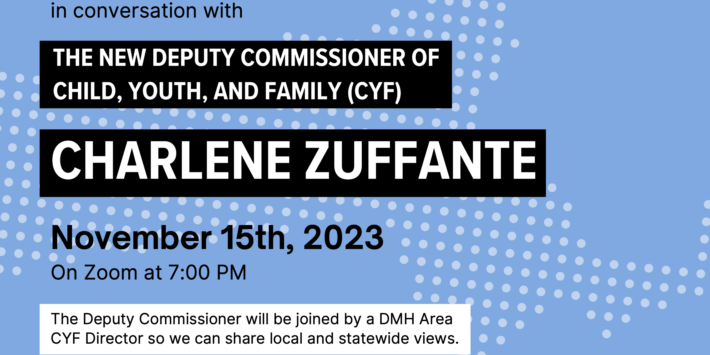 Conversation with Charlene Zuffante Event Text reads "Please join NAMI Mass in conversation with the new Deputy Commissioner of Child, Youth, and Family (CYF) Charlene Zuffante" "November 15th, 2023 on Zoom at 7:00PM" "The Deputy Commissioner will be joined by a DMH Area CYF Director so we can share local and statewide views." "Visit namimass.org/DMHevent to Register"
